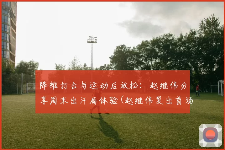 降维打击与运动后放松：赵继伟分享周末出汗局体验(赵继伟复出首场比赛)