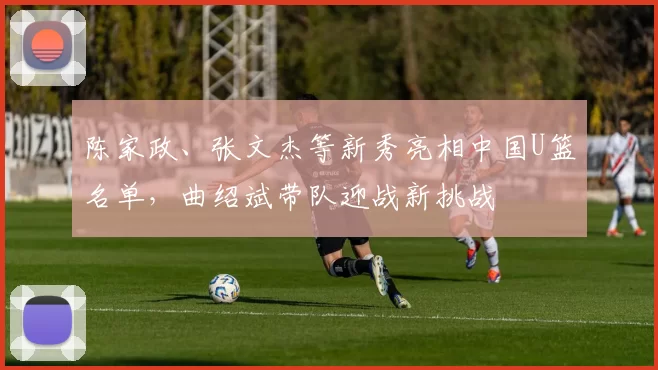 陈家政、张文杰等新秀亮相中国U篮名单，曲绍斌带队迎战新挑战