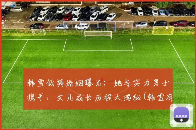 韩雪低调婚姻曝光：她与实力男士携手，女儿成长历程大揭秘(韩雪有丈夫吗)